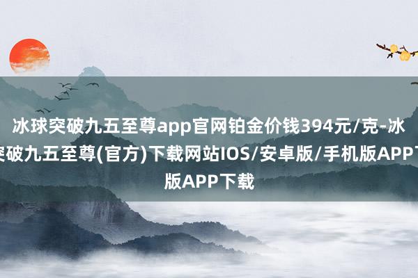 冰球突破九五至尊app官网铂金价钱394元/克-冰球突破九五至尊(官方)下载网站IOS/安卓版/手机版APP下载