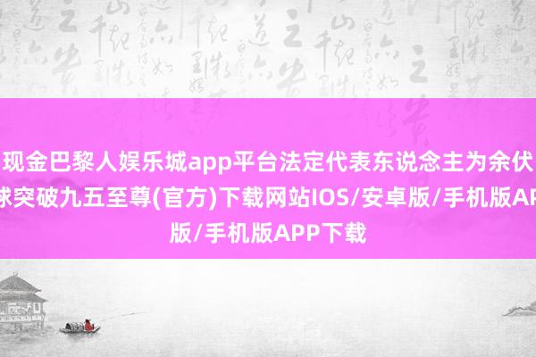 现金巴黎人娱乐城app平台法定代表东说念主为余伏花-冰球突破九五至尊(官方)下载网站IOS/安卓版/手机版APP下载