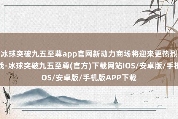 冰球突破九五至尊app官网新动力商场将迎来更热烈的份额争夺战-冰球突破九五至尊(官方)下载网站IOS/安卓版/手机版APP下载