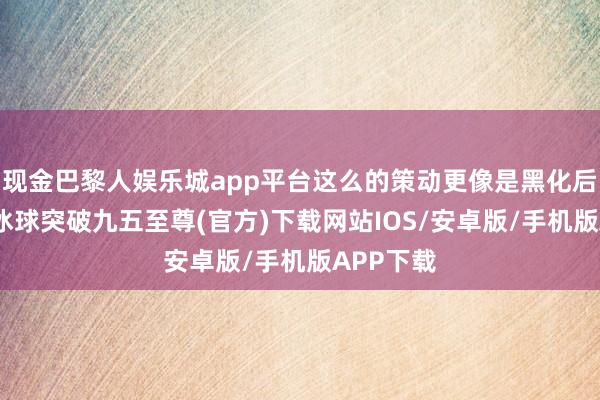 现金巴黎人娱乐城app平台这么的策动更像是黑化后的造型-冰球突破九五至尊(官方)下载网站IOS/安卓版/手机版APP下载