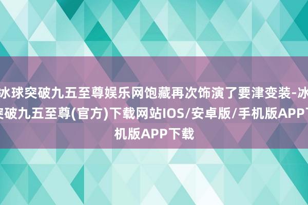 冰球突破九五至尊娱乐网饱藏再次饰演了要津变装-冰球突破九五至尊(官方)下载网站IOS/安卓版/手机版APP下载