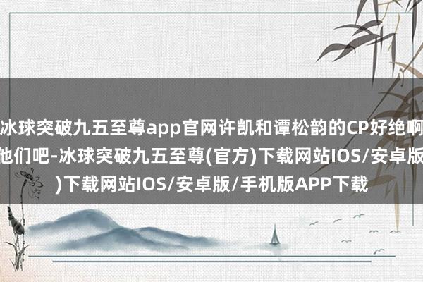 冰球突破九五至尊app官网许凯和谭松韵的CP好绝啊, 网友: 导演也磕他们吧-冰球突破九五至尊(官方)下载网站IOS/安卓版/手机版APP下载