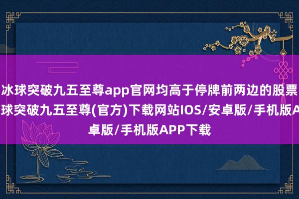 冰球突破九五至尊app官网均高于停牌前两边的股票价钱-冰球突破九五至尊(官方)下载网站IOS/安卓版/手机版APP下载