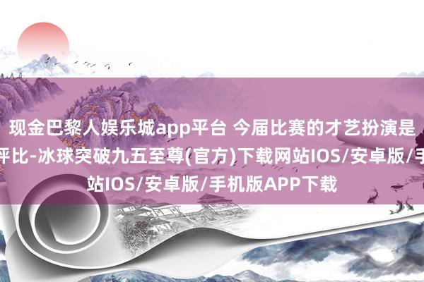 现金巴黎人娱乐城app平台 今届比赛的才艺扮演是由不雅众投票评比-冰球突破九五至尊(官方)下载网站IOS/安卓版/手机版APP下载