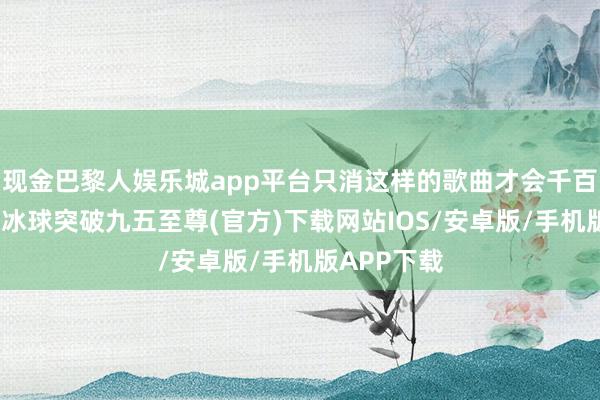 现金巴黎人娱乐城app平台只消这样的歌曲才会千百年永流传-冰球突破九五至尊(官方)下载网站IOS/安卓版/手机版APP下载