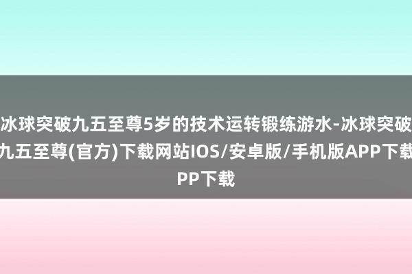 冰球突破九五至尊5岁的技术运转锻练游水-冰球突破九五至尊(官方)下载网站IOS/安卓版/手机版APP下载