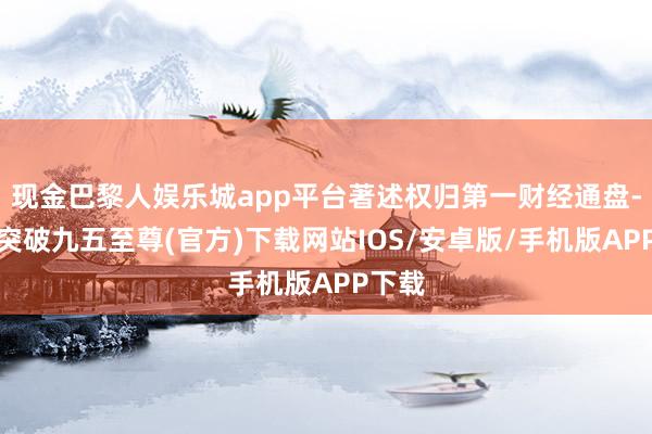 现金巴黎人娱乐城app平台著述权归第一财经通盘-冰球突破九五至尊(官方)下载网站IOS/安卓版/手机版APP下载