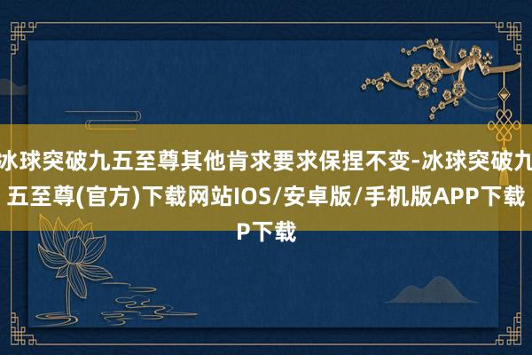 冰球突破九五至尊其他肯求要求保捏不变-冰球突破九五至尊(官方)下载网站IOS/安卓版/手机版APP下载