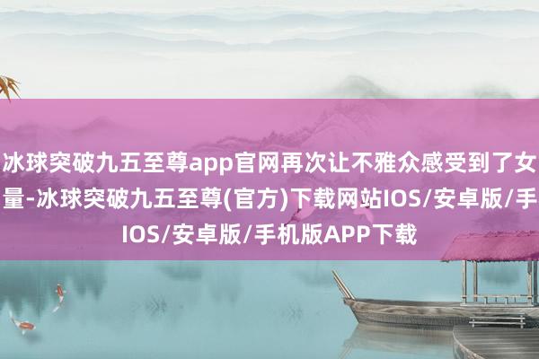 冰球突破九五至尊app官网再次让不雅众感受到了女性的精神和力量-冰球突破九五至尊(官方)下载网站IOS/安卓版/手机版APP下载