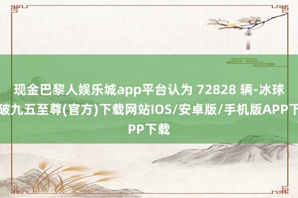 现金巴黎人娱乐城app平台认为 72828 辆-冰球突破九五至尊(官方)下载网站IOS/安卓版/手机版APP下载