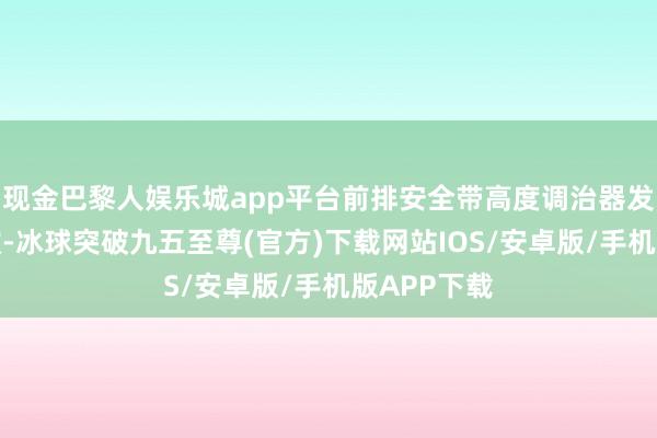 现金巴黎人娱乐城app平台前排安全带高度调治器发生固定失效-冰球突破九五至尊(官方)下载网站IOS/安卓版/手机版APP下载