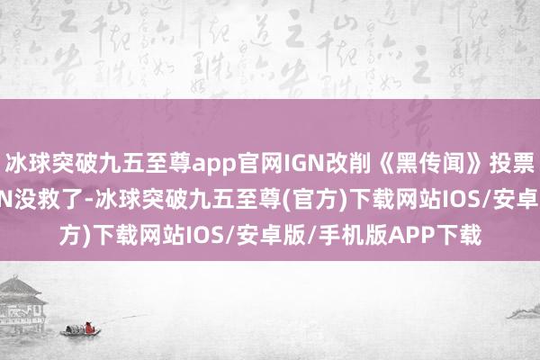 冰球突破九五至尊app官网IGN改削《黑传闻》投票引众怒 博主痛斥IGN没救了-冰球突破九五至尊(官方)下载网站IOS/安卓版/手机版APP下载