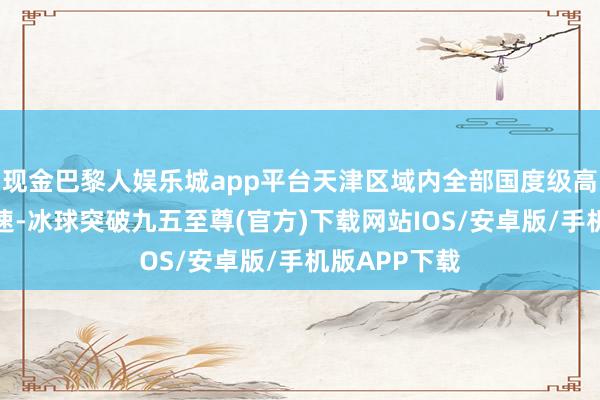 现金巴黎人娱乐城app平台天津区域内全部国度级高速及省级高速-冰球突破九五至尊(官方)下载网站IOS/安卓版/手机版APP下载