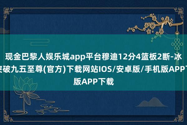 现金巴黎人娱乐城app平台穆迪12分4篮板2断-冰球突破九五至尊(官方)下载网站IOS/安卓版/手机版APP下载