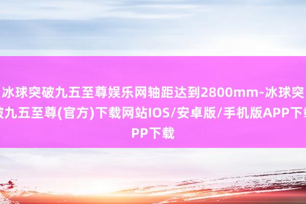 冰球突破九五至尊娱乐网轴距达到2800mm-冰球突破九五至尊(官方)下载网站IOS/安卓版/手机版APP下载