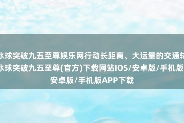 冰球突破九五至尊娱乐网行动长距离、大运量的交通输送方式-冰球突破九五至尊(官方)下载网站IOS/安卓版/手机版APP下载