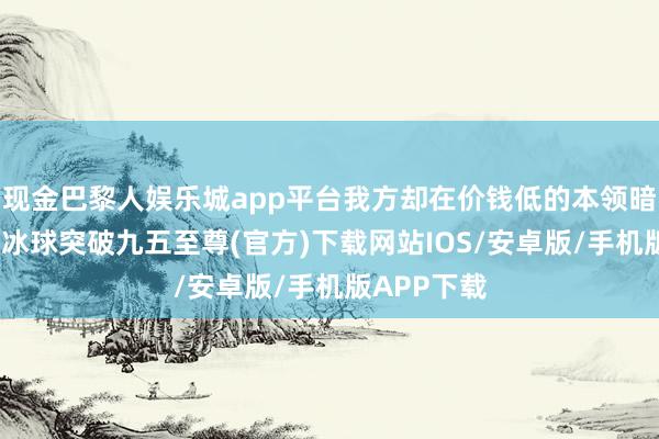 现金巴黎人娱乐城app平台我方却在价钱低的本领暗暗买纪念-冰球突破九五至尊(官方)下载网站IOS/安卓版/手机版APP下载