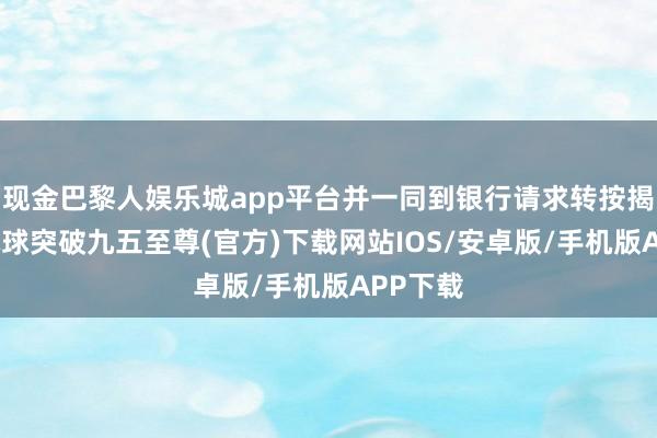 现金巴黎人娱乐城app平台并一同到银行请求转按揭作事-冰球突破九五至尊(官方)下载网站IOS/安卓版/手机版APP下载