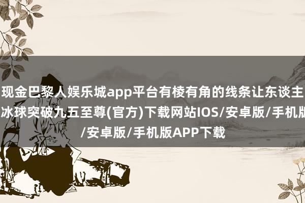 现金巴黎人娱乐城app平台有棱有角的线条让东谈主过目不忘-冰球突破九五至尊(官方)下载网站IOS/安卓版/手机版APP下载