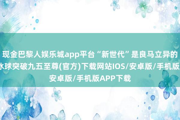 现金巴黎人娱乐城app平台“新世代”是良马立异的领航者-冰球突破九五至尊(官方)下载网站IOS/安卓版/手机版APP下载