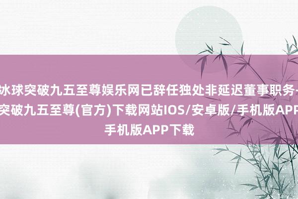 冰球突破九五至尊娱乐网已辞任独处非延迟董事职务-冰球突破九五至尊(官方)下载网站IOS/安卓版/手机版APP下载