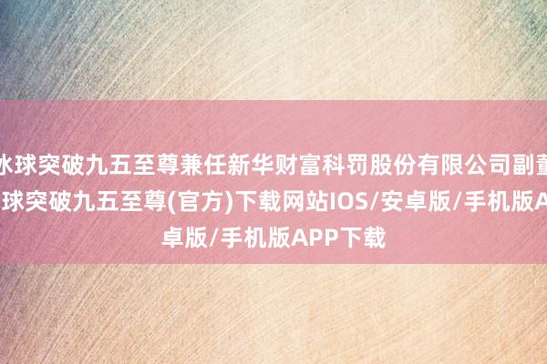 冰球突破九五至尊兼任新华财富科罚股份有限公司副董事长-冰球突破九五至尊(官方)下载网站IOS/安卓版/手机版APP下载