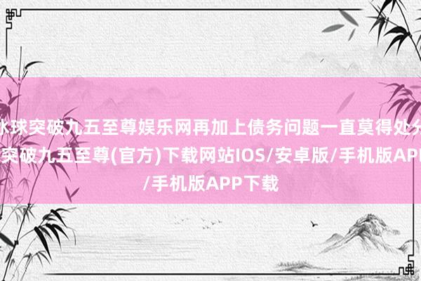 冰球突破九五至尊娱乐网再加上债务问题一直莫得处分-冰球突破九五至尊(官方)下载网站IOS/安卓版/手机版APP下载