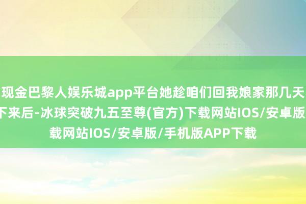 现金巴黎人娱乐城app平台她趁咱们回我娘家那几天把崇竣的婚事定下来后-冰球突破九五至尊(官方)下载网站IOS/安卓版/手机版APP下载