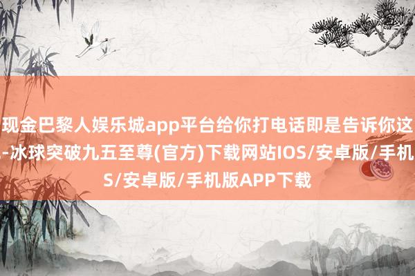 现金巴黎人娱乐城app平台给你打电话即是告诉你这个好音书呢-冰球突破九五至尊(官方)下载网站IOS/安卓版/手机版APP下载