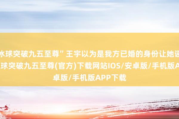 冰球突破九五至尊”王宇以为是我方已婚的身份让她诬蔑了-冰球突破九五至尊(官方)下载网站IOS/安卓版/手机版APP下载