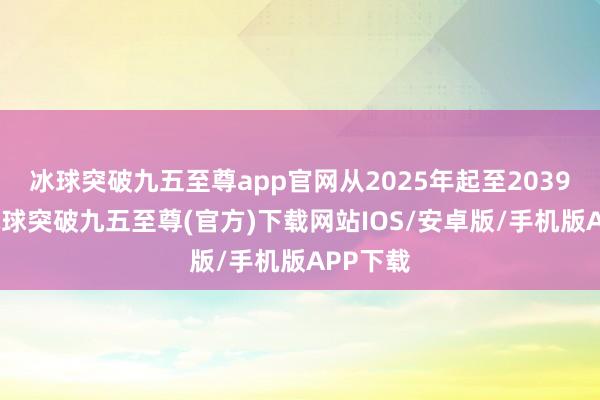 冰球突破九五至尊app官网从2025年起至2039年止-冰球突破九五至尊(官方)下载网站IOS/安卓版/手机版APP下载