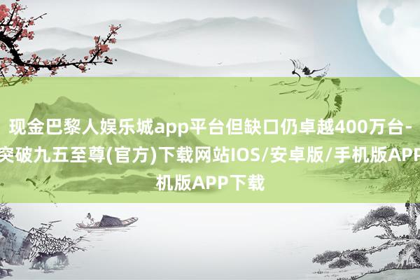 现金巴黎人娱乐城app平台但缺口仍卓越400万台-冰球突破九五至尊(官方)下载网站IOS/安卓版/手机版APP下载