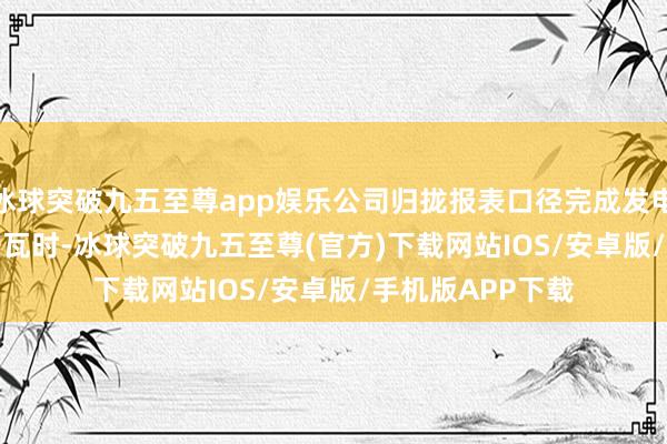 冰球突破九五至尊app娱乐公司归拢报表口径完成发电量3468.82亿千瓦时-冰球突破九五至尊(官方)下载网站IOS/安卓版/手机版APP下载