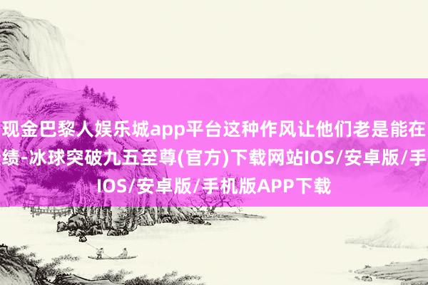 现金巴黎人娱乐城app平台这种作风让他们老是能在办事中屡获佳绩-冰球突破九五至尊(官方)下载网站IOS/安卓版/手机版APP下载