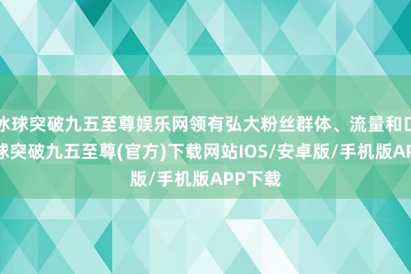 冰球突破九五至尊娱乐网领有弘大粉丝群体、流量和口碑-冰球突破九五至尊(官方)下载网站IOS/安卓版/手机版APP下载