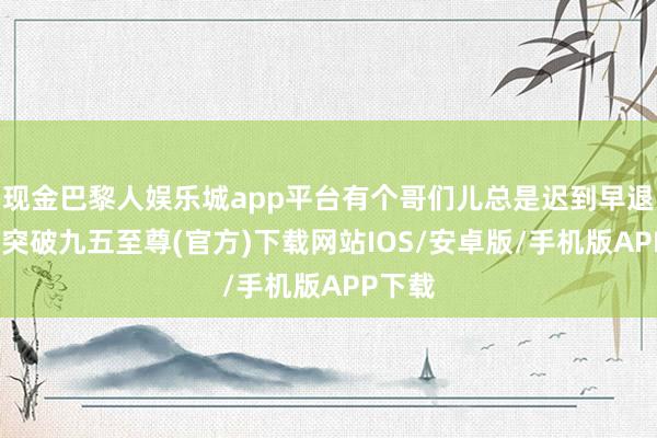 现金巴黎人娱乐城app平台有个哥们儿总是迟到早退-冰球突破九五至尊(官方)下载网站IOS/安卓版/手机版APP下载