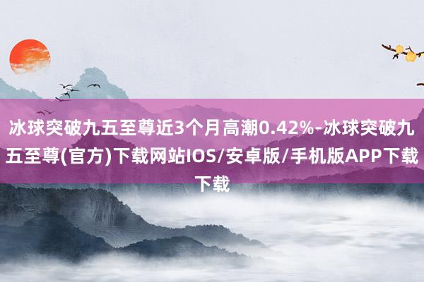 冰球突破九五至尊近3个月高潮0.42%-冰球突破九五至尊(官方)下载网站IOS/安卓版/手机版APP下载