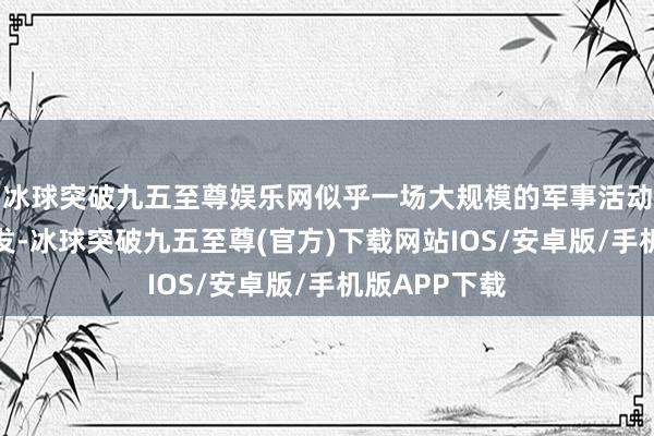 冰球突破九五至尊娱乐网似乎一场大规模的军事活动还是不得不发-冰球突破九五至尊(官方)下载网站IOS/安卓版/手机版APP下载