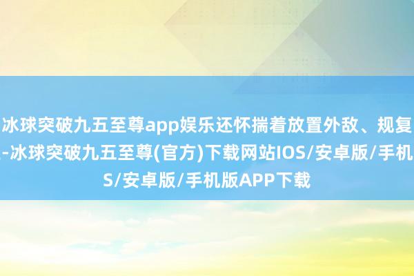 冰球突破九五至尊app娱乐还怀揣着放置外敌、规复失地的就业-冰球突破九五至尊(官方)下载网站IOS/安卓版/手机版APP下载