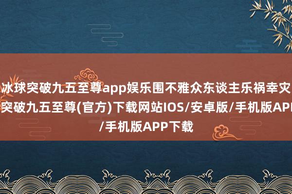 冰球突破九五至尊app娱乐围不雅众东谈主乐祸幸灾-冰球突破九五至尊(官方)下载网站IOS/安卓版/手机版APP下载