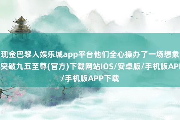 现金巴黎人娱乐城app平台他们全心操办了一场想象-冰球突破九五至尊(官方)下载网站IOS/安卓版/手机版APP下载