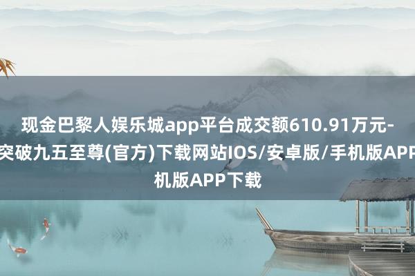 现金巴黎人娱乐城app平台成交额610.91万元-冰球突破九五至尊(官方)下载网站IOS/安卓版/手机版APP下载