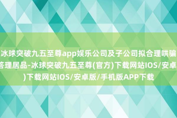 冰球突破九五至尊app娱乐公司及子公司拟合理哄骗闲置自有资金购买答理居品-冰球突破九五至尊(官方)下载网站IOS/安卓版/手机版APP下载