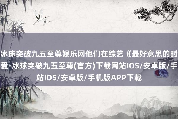 冰球突破九五至尊娱乐网他们在综艺《最好意思的时光》中大秀恩爱-冰球突破九五至尊(官方)下载网站IOS/安卓版/手机版APP下载