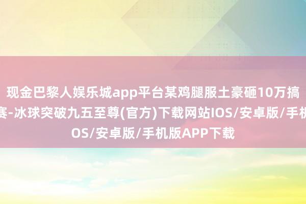 现金巴黎人娱乐城app平台某鸡腿服土豪砸10万搞奥杜尔竞速赛-冰球突破九五至尊(官方)下载网站IOS/安卓版/手机版APP下载