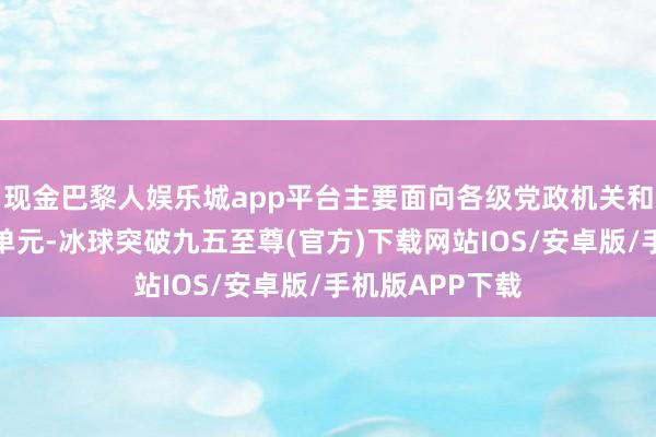 现金巴黎人娱乐城app平台主要面向各级党政机关和大中型企行状单元-冰球突破九五至尊(官方)下载网站IOS/安卓版/手机版APP下载