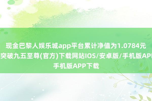 现金巴黎人娱乐城app平台累计净值为1.0784元-冰球突破九五至尊(官方)下载网站IOS/安卓版/手机版APP下载