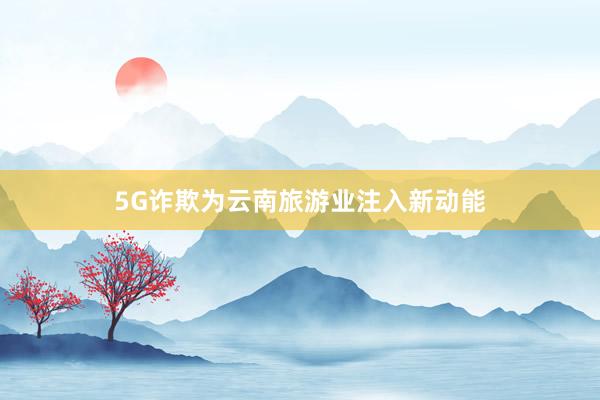 5G诈欺为云南旅游业注入新动能