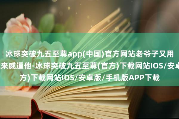 冰球突破九五至尊app(中国)官方网站老爷子又用公司的股权跟实行权来威逼他-冰球突破九五至尊(官方)下载网站IOS/安卓版/手机版APP下载