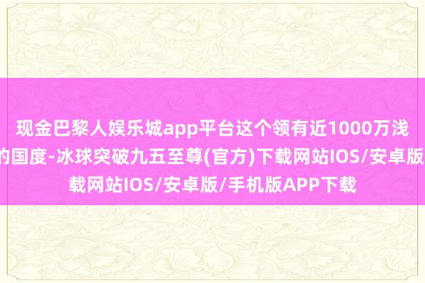 现金巴黎人娱乐城app平台这个领有近1000万浅薄公里巨大疆城的国度-冰球突破九五至尊(官方)下载网站IOS/安卓版/手机版APP下载